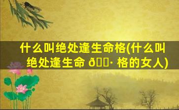 什么叫绝处逢生命格(什么叫绝处逢生命 🌷 格的女人)
